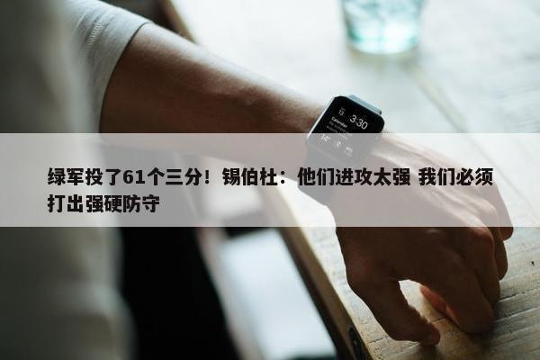 绿军投了61个三分！锡伯杜：他们进攻太强 我们必须打出强硬防守