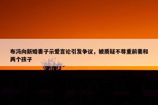 布冯向新婚妻子示爱言论引发争议，被质疑不尊重前妻和两个孩子