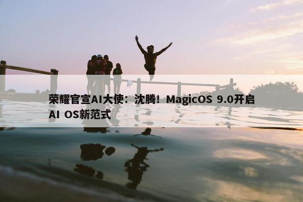 荣耀官宣AI大使：沈腾！MagicOS 9.0开启AI OS新范式