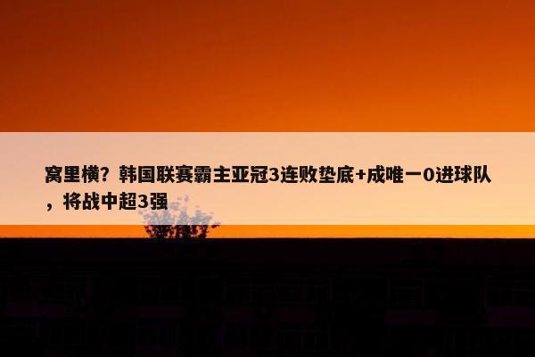 窝里横？韩国联赛霸主亚冠3连败垫底+成唯一0进球队，将战中超3强