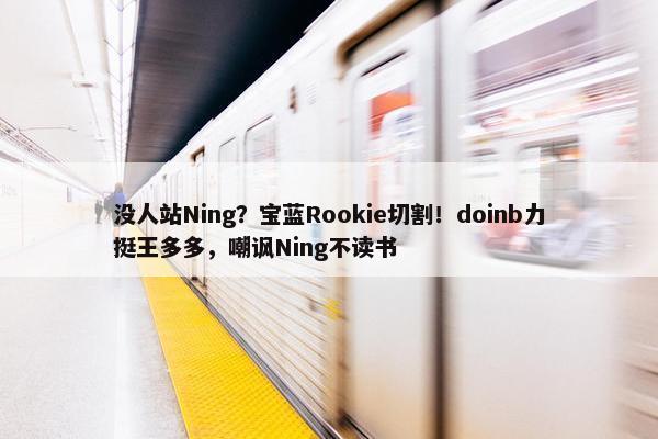 没人站Ning？宝蓝Rookie切割！doinb力挺王多多，嘲讽Ning不读书