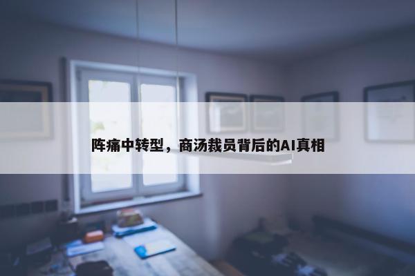 阵痛中转型，商汤裁员背后的AI真相