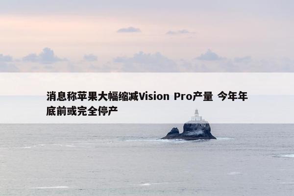 消息称苹果大幅缩减Vision Pro产量 今年年底前或完全停产