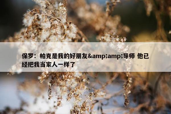 保罗：帕克是我的好朋友&amp;导师 他已经把我当家人一样了