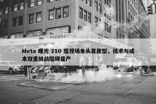 Meta 曝光 210 度视场角头显原型，技术与成本双重挑战阻碍量产