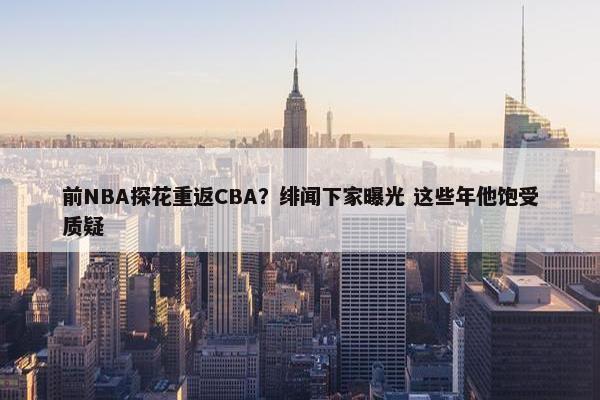 前NBA探花重返CBA？绯闻下家曝光 这些年他饱受质疑