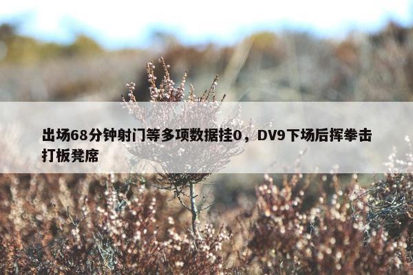 出场68分钟射门等多项数据挂0，DV9下场后挥拳击打板凳席