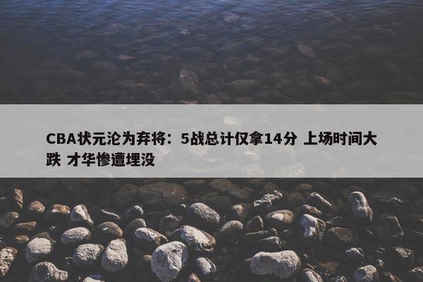 CBA状元沦为弃将：5战总计仅拿14分 上场时间大跌 才华惨遭埋没