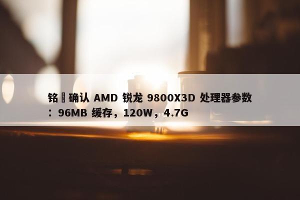 铭瑄确认 AMD 锐龙 9800X3D 处理器参数：96MB 缓存，120W，4.7G