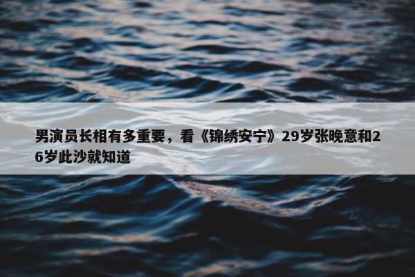 男演员长相有多重要，看《锦绣安宁》29岁张晚意和26岁此沙就知道