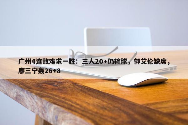 广州4连败难求一胜：三人20+仍输球，郭艾伦缺席，廖三宁轰26+8