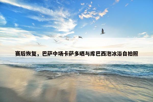 赛后恢复，巴萨中场卡萨多晒与库巴西泡冰浴自拍照