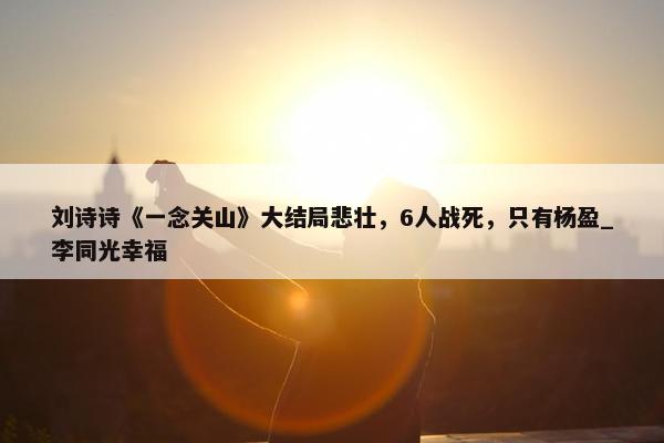 刘诗诗《一念关山》大结局悲壮，6人战死，只有杨盈_李同光幸福