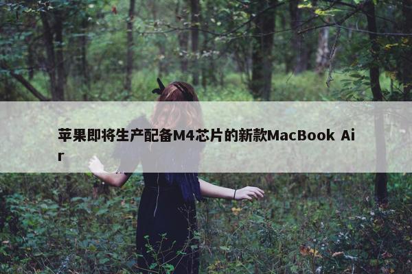 苹果即将生产配备M4芯片的新款MacBook Air