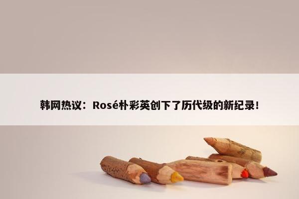 韩网热议：Rosé朴彩英创下了历代级的新纪录！