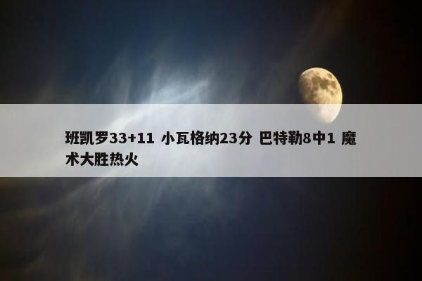 班凯罗33+11 小瓦格纳23分 巴特勒8中1 魔术大胜热火