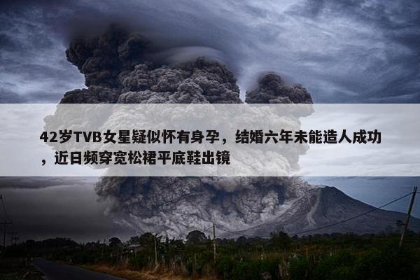 42岁TVB女星疑似怀有身孕，结婚六年未能造人成功，近日频穿宽松裙平底鞋出镜