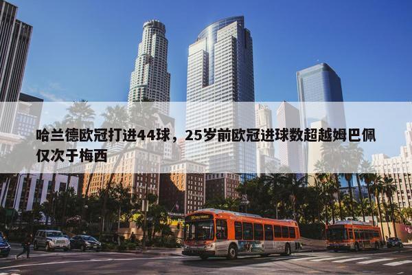 哈兰德欧冠打进44球，25岁前欧冠进球数超越姆巴佩仅次于梅西