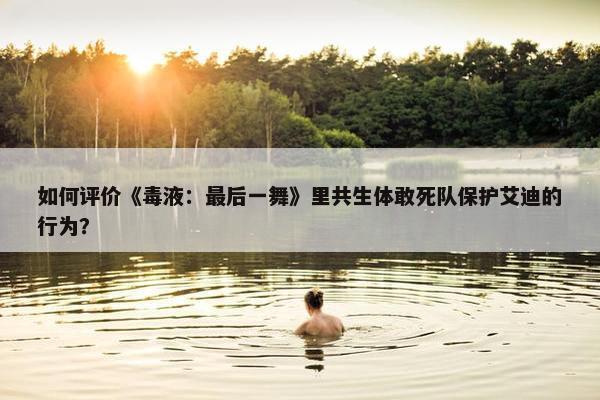 如何评价《毒液：最后一舞》里共生体敢死队保护艾迪的行为？