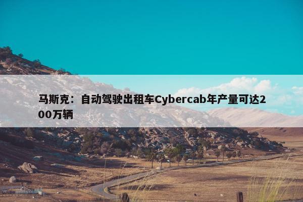 马斯克：自动驾驶出租车Cybercab年产量可达200万辆