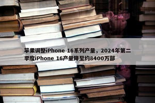 苹果调整iPhone 16系列产量，2024年第二季度iPhone 16产量降至约8400万部