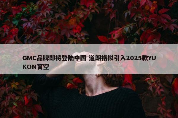 GMC品牌即将登陆中国 道朗格拟引入2025款YUKON育空