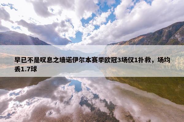 早已不是叹息之墙诺伊尔本赛季欧冠3场仅1扑救，场均丢1.7球