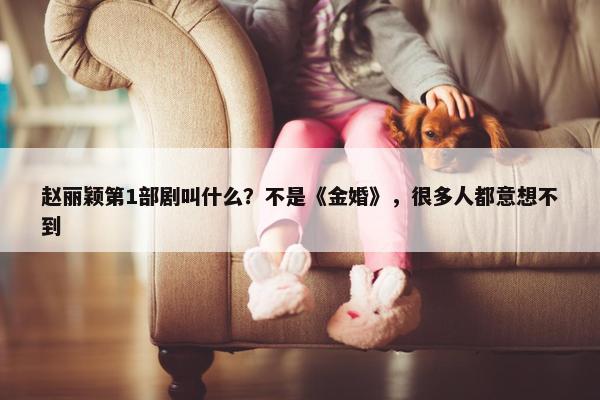 赵丽颖第1部剧叫什么？不是《金婚》，很多人都意想不到