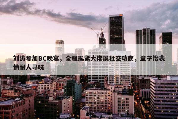 刘涛参加BC晚宴，全程挨紧大佬展社交功底，章子怡表情耐人寻味