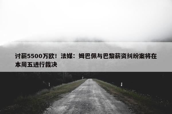 讨薪5500万欧！法媒：姆巴佩与巴黎薪资纠纷案将在本周五进行裁决