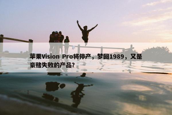 苹果Vision Pro将停产，梦回1989，又是豪赌失败的产品？