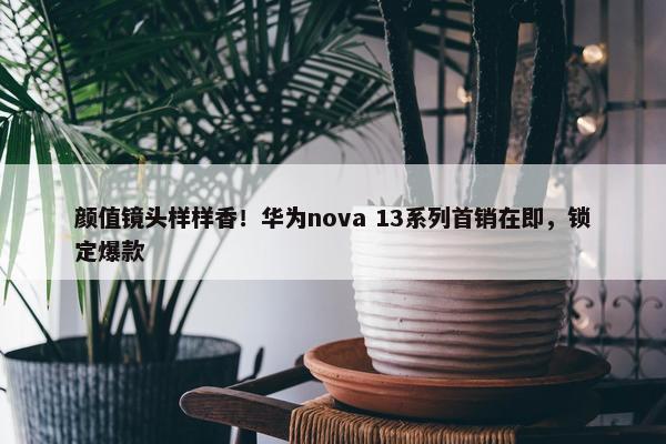 颜值镜头样样香！华为nova 13系列首销在即，锁定爆款