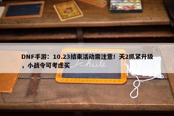 DNF手游：10.23结束活动需注意！天2抓紧升级，小战令可考虑买