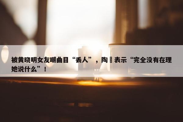 被黄晓明女友嘲曲目“丢人”，陶喆表示“完全没有在理她说什么”！