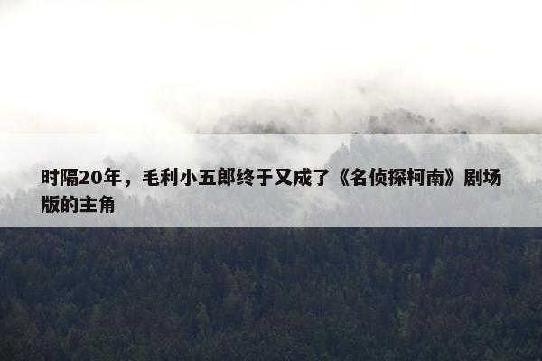 时隔20年，毛利小五郎终于又成了《名侦探柯南》剧场版的主角