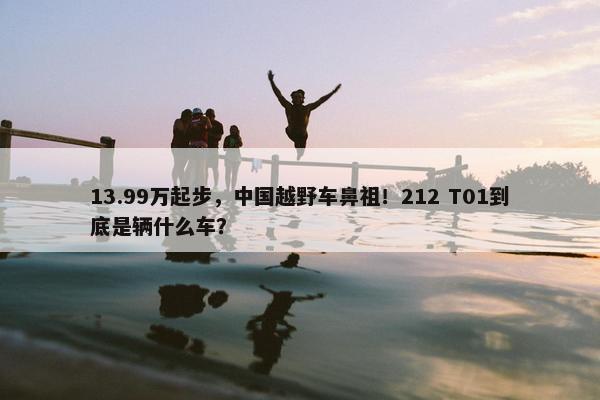 13.99万起步，中国越野车鼻祖！212 T01到底是辆什么车？