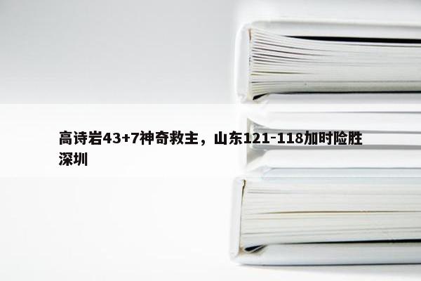 高诗岩43+7神奇救主，山东121-118加时险胜深圳