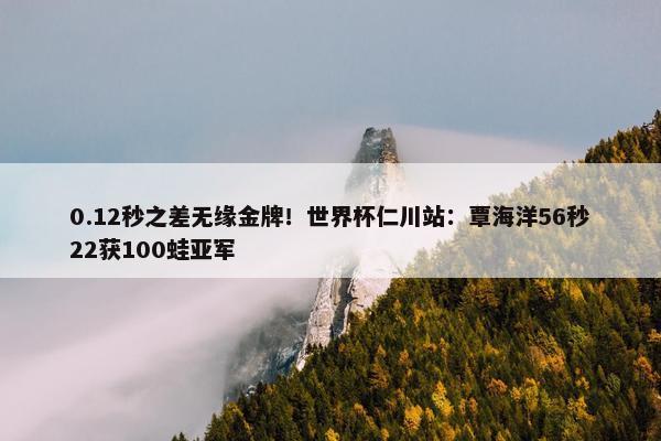 0.12秒之差无缘金牌！世界杯仁川站：覃海洋56秒22获100蛙亚军