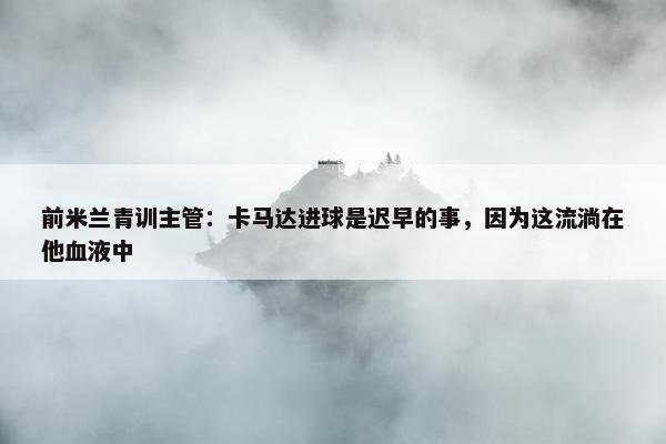 前米兰青训主管：卡马达进球是迟早的事，因为这流淌在他血液中