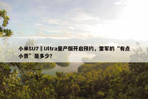 小米SU7 Ultra量产版开启预约，雷军的“有点小贵”是多少？