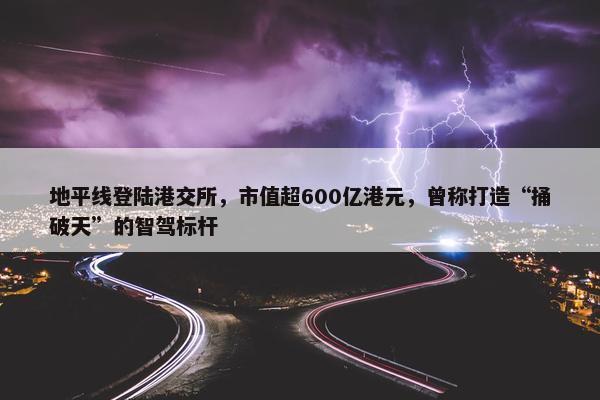 地平线登陆港交所，市值超600亿港元，曾称打造“捅破天”的智驾标杆