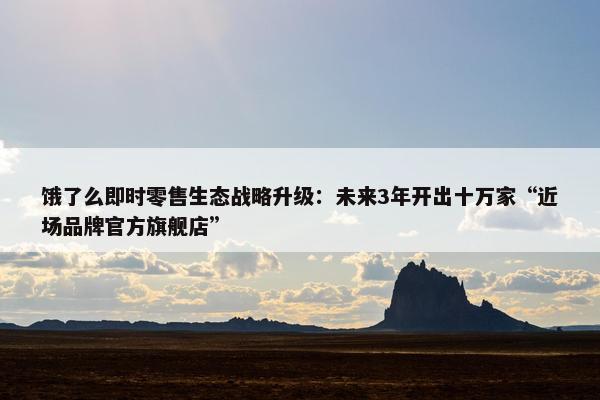 饿了么即时零售生态战略升级：未来3年开出十万家“近场品牌官方旗舰店”