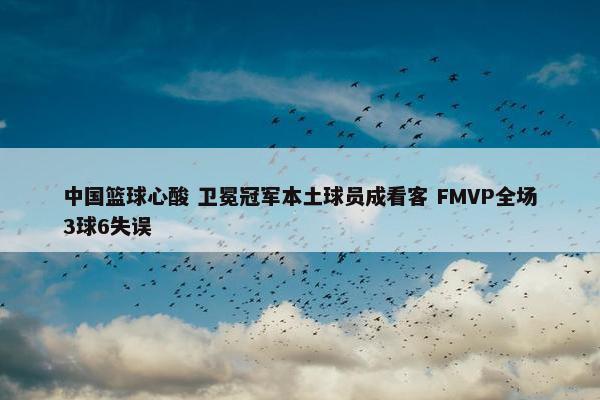 中国篮球心酸 卫冕冠军本土球员成看客 FMVP全场3球6失误