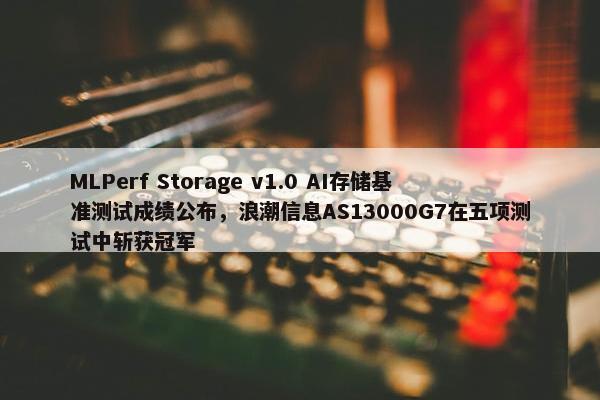 MLPerf Storage v1.0 AI存储基准测试成绩公布，浪潮信息AS13000G7在五项测试中斩获冠军