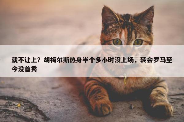 就不让上？胡梅尔斯热身半个多小时没上场，转会罗马至今没首秀