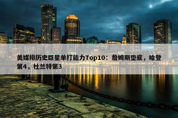 美媒排历史巨星单打能力Top10：詹姆斯垫底，哈登第4，杜兰特第3