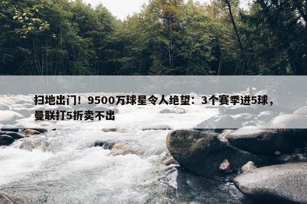 扫地出门！9500万球星令人绝望：3个赛季进5球，曼联打5折卖不出