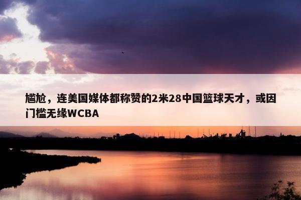 尴尬，连美国媒体都称赞的2米28中国篮球天才，或因门槛无缘WCBA