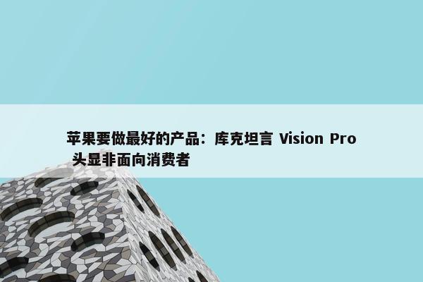 苹果要做最好的产品：库克坦言 Vision Pro 头显非面向消费者