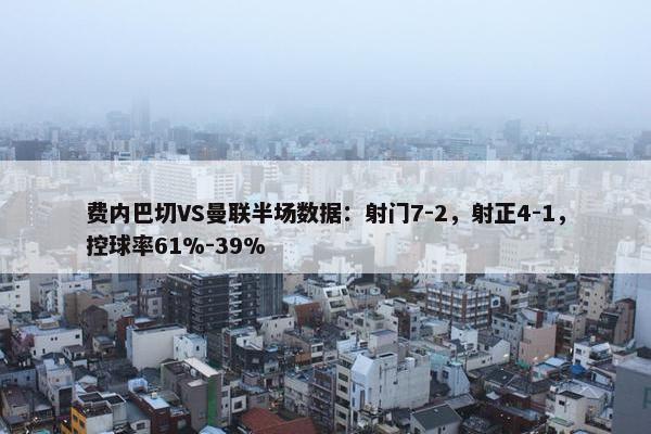 费内巴切VS曼联半场数据：射门7-2，射正4-1，控球率61%-39%